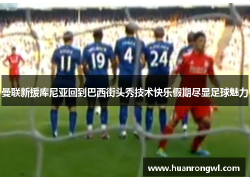 曼联新援库尼亚回到巴西街头秀技术快乐假期尽显足球魅力 曼联新援库尼亚回到巴西街头秀技术快乐假期尽显足球魅力