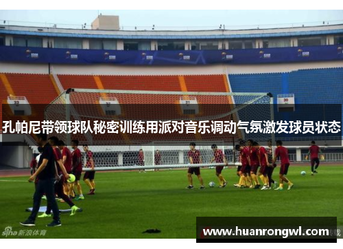 孔帕尼带领球队秘密训练用派对音乐调动气氛激发球员状态 孔帕尼带领球队秘密训练用派对音乐调动气氛激发球员状态
