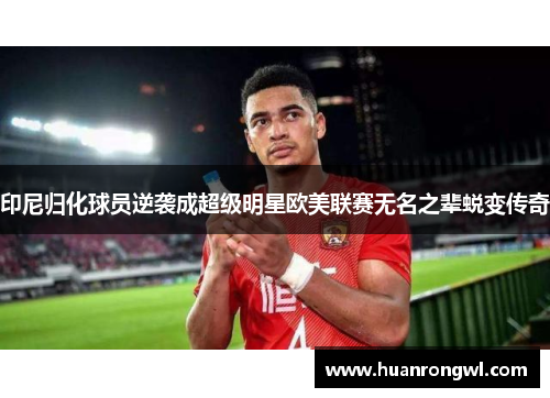印尼归化球员逆袭成超级明星欧美联赛无名之辈蜕变传奇 印尼归化球员逆袭成超级明星欧美联赛无名之辈蜕变传奇