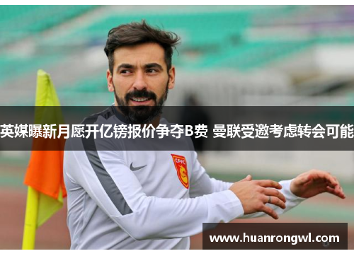英媒曝新月愿开亿镑报价争夺B费 曼联受邀考虑转会可能 英媒曝新月愿开亿镑报价争夺B费 曼联受邀考虑转会可能