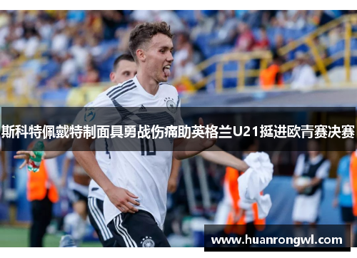 斯科特佩戴特制面具勇战伤痛助英格兰U21挺进欧青赛决赛 斯科特佩戴特制面具勇战伤痛助英格兰U21挺进欧青赛决赛