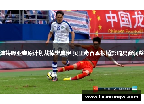 津媒曝亚泰原计划裁掉奥莫伊 贝里奇赛季报销影响夏窗调整 津媒曝亚泰原计划裁掉奥莫伊 贝里奇赛季报销影响夏窗调整