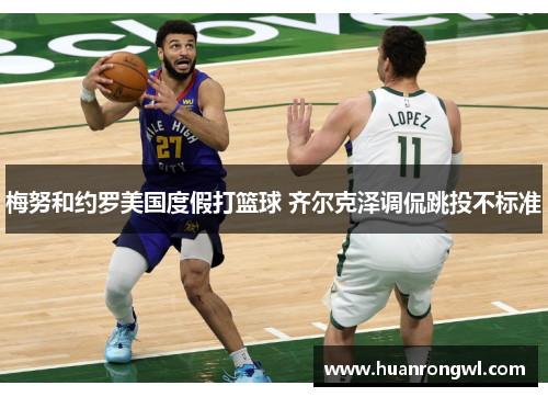 梅努和约罗美国度假打篮球 齐尔克泽调侃跳投不标准 梅努和约罗美国度假打篮球 齐尔克泽调侃跳投不标准