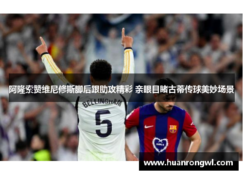 阿隆索赞维尼修斯脚后跟助攻精彩 亲眼目睹古蒂传球美妙场景 阿隆索赞维尼修斯脚后跟助攻精彩 亲眼目睹古蒂传球美妙场景