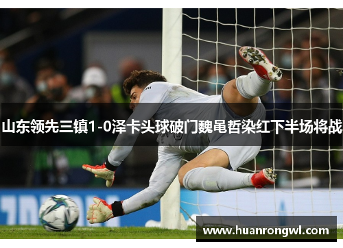 山东领先三镇1-0泽卡头球破门魏黾哲染红下半场将战