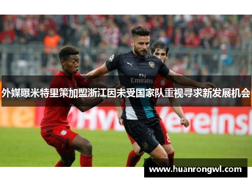 外媒曝米特里策加盟浙江因未受国家队重视寻求新发展机会 外媒曝米特里策加盟浙江因未受国家队重视寻求新发展机会