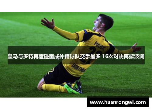 皇马与多特再度碰面成外籍球队交手最多 16次对决再掀波澜 皇马与多特再度碰面成外籍球队交手最多 16次对决再掀波澜