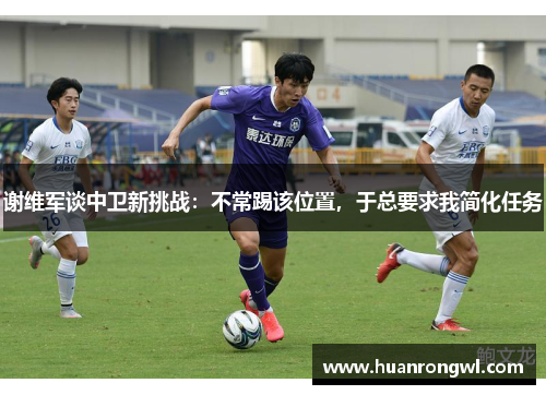谢维军谈中卫新挑战:不常踢该位置,于总要求我简化任务 谢维军谈中卫新挑战:不常踢该位置,于总要求我简化任务