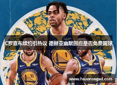 C罗宣布续约引热议 德赫亚幽默回应是否免费踢球 C罗宣布续约引热议 德赫亚幽默回应是否免费踢球