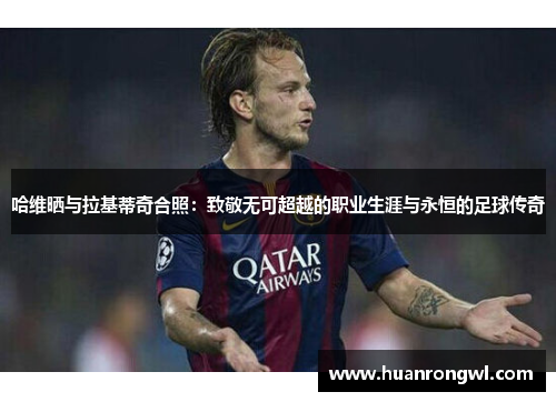 哈维晒与拉基蒂奇合照:致敬无可超越的职业生涯与永恒的足球传奇 哈维晒与拉基蒂奇合照:致敬无可超越的职业生涯与永恒的足球传奇